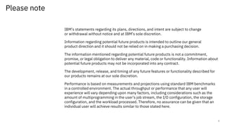 Please note
IBM’s statements regarding its plans, directions, and intent are subject to change
or withdrawal without notice and at IBM’s sole discretion.
Information regarding potential future products is intended to outline our general
product direction and it should not be relied on in making a purchasing decision.
The information mentioned regarding potential future products is not a commitment,
promise, or legal obligation to deliver any material, code or functionality. Information about
potential future products may not be incorporated into any contract.
The development, release, and timing of any future features or functionality described for
our products remains at our sole discretion.
Performance is based on measurements and projections using standard IBM benchmarks
in a controlled environment. The actual throughput or performance that any user will
experience will vary depending upon many factors, including considerations such as the
amount of multiprogramming in the user’s job stream, the I/O configuration, the storage
configuration, and the workload processed. Therefore, no assurance can be given that an
individual user will achieve results similar to those stated here.
2
 