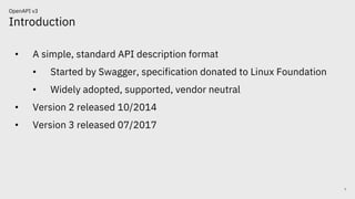 Introduction
7
OpenAPI v3
• A simple, standard API description format
• Started by Swagger, specification donated to Linux Foundation
• Widely adopted, supported, vendor neutral
• Version 2 released 10/2014
• Version 3 released 07/2017
 