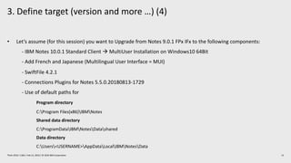 3. Define target (version and more …) (4)
13Think 2019 / 1362 / Feb 13, 2019 / © 2019 IBM Corporation
• Let’s assume (for this session) you want to Upgrade from Notes 9.0.1 FPx IFx to the following components:
- IBM Notes 10.0.1 Standard Client à MultiUser Installation on Windows10 64Bit
- Add French and Japanese (Multilingual User Interface = MUI)
- SwiftFile 4.2.1
- Connections Plugins for Notes 5.5.0.20180813-1729
- Use of default paths for
Program directory
C:Program Files(x86)IBMNotes
Shared data directory
C:ProgramDataIBMNotesDatashared
Data directory
C:Users<USERNAME>AppDataLocalIBMNotesData
 