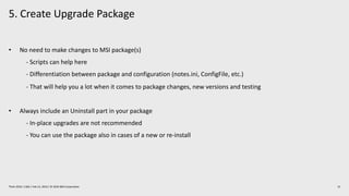 5. Create Upgrade Package
15Think 2019 / 1362 / Feb 13, 2019 / © 2019 IBM Corporation
• No need to make changes to MSI package(s)
- Scripts can help here
- Differentiation between package and configuration (notes.ini, ConfigFile, etc.)
- That will help you a lot when it comes to package changes, new versions and testing
• Always include an Uninstall part in your package
- In-place upgrades are not recommended
- You can use the package also in cases of a new or re-install
 