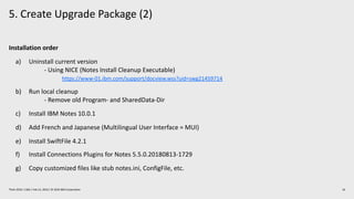 5. Create Upgrade Package (2)
16Think 2019 / 1362 / Feb 13, 2019 / © 2019 IBM Corporation
Installation order
a) Uninstall current version
- Using NICE (Notes Install Cleanup Executable)
https://www-01.ibm.com/support/docview.wss?uid=swg21459714
b) Run local cleanup
- Remove old Program- and SharedData-Dir
c) Install IBM Notes 10.0.1
d) Add French and Japanese (Multilingual User Interface = MUI)
e) Install SwiftFile 4.2.1
f) Install Connections Plugins for Notes 5.5.0.20180813-1729
g) Copy customized files like stub notes.ini, ConfigFile, etc.
 