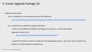 5. Create Upgrade Package (5)
19Think 2019 / 1362 / Feb 13, 2019 / © 2019 IBM Corporation
• Additional Information
- For an installation on Citrix, please check out this slideshare:
https://www.slideshare.net/christophadler50/panagenda-webinar-virtual-faster-better-how-to-virtualize-ibm-notesv10
- If you need/want to switch from Single to MultiUser
- Check out the MUMA Tool (Multi-User Migration Assistant) – must be done before
Upgrade to Notes 10.0.1:
https://www-01.ibm.com/support/docview.wss?uid=swg21459627
- A specific Third-Party solution can help here during Upgrade process – also if you want to migrate the
DataDir from NetworkDrive to default local
 