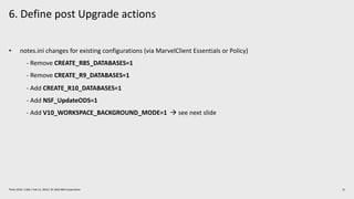 6. Define post Upgrade actions
21Think 2019 / 1362 / Feb 13, 2019 / © 2019 IBM Corporation
• notes.ini changes for existing configurations (via MarvelClient Essentials or Policy)
- Remove CREATE_R85_DATABASES=1
- Remove CREATE_R9_DATABASES=1
- Add CREATE_R10_DATABASES=1
- Add NSF_UpdateODS=1
- Add V10_WORKSPACE_BACKGROUND_MODE=1 à see next slide
 