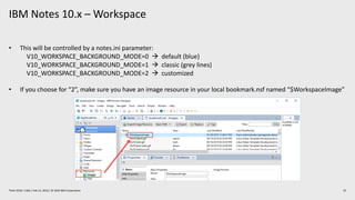 IBM Notes 10.x – Workspace
22Think 2019 / 1362 / Feb 13, 2019 / © 2019 IBM Corporation
• This will be controlled by a notes.ini parameter:
V10_WORKSPACE_BACKGROUND_MODE=0 à default (blue)
V10_WORKSPACE_BACKGROUND_MODE=1 à classic (grey lines)
V10_WORKSPACE_BACKGROUND_MODE=2 à customized
• If you choose for “2”, make sure you have an image resource in your local bookmark.nsf named “$WorkspaceImage”
 