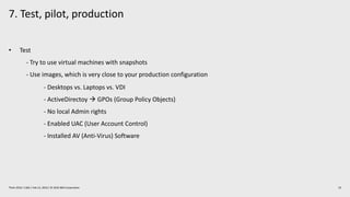 7. Test, pilot, production
23Think 2019 / 1362 / Feb 13, 2019 / © 2019 IBM Corporation
• Test
- Try to use virtual machines with snapshots
- Use images, which is very close to your production configuration
- Desktops vs. Laptops vs. VDI
- ActiveDirectoy à GPOs (Group Policy Objects)
- No local Admin rights
- Enabled UAC (User Account Control)
- Installed AV (Anti-Virus) Software
 