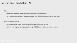 7. Test, pilot, production (2)
24Think 2019 / 1362 / Feb 13, 2019 / © 2019 IBM Corporation
• Pilot
- Choose the members of the pilot group wisely and let them know
- 20 – 50 users from different departments and with different requirements on IBM Notes
• Production Deployment
- Inform your ServiceDesk and your users before you push the button
- Balance your deployment by upgrading e. g. 100-500 users at the same time – no more
 
