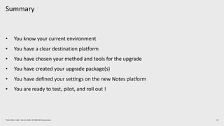 Summary
25Think 2019 / 1362 / Feb 13, 2019 / © 2019 IBM Corporation
• You know your current environment
• You have a clear destination platform
• You have chosen your method and tools for the upgrade
• You have created your upgrade package(s)
• You have defined your settings on the new Notes platform
• You are ready to test, pilot, and roll out !
 