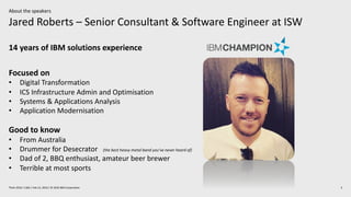 Jared Roberts – Senior Consultant & Software Engineer at ISW
3Think 2019 / 1362 / Feb 13, 2019 / © 2019 IBM Corporation
About the speakers
14 years of IBM solutions experience
Focused on
• Digital Transformation
• ICS Infrastructure Admin and Optimisation
• Systems & Applications Analysis
• Application Modernisation
Good to know
• From Australia
• Drummer for Desecrator (the best heavy metal band you’ve never heard of)
• Dad of 2, BBQ enthusiast, amateur beer brewer
• Terrible at most sports
 