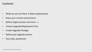 Contents
4Think 2019 / 1362 / Feb 13, 2019 / © 2019 IBM Corporation
• What we see out there in Notes deployments
• Know your current environment
• Define target (version and more …)
• Choose Upgrade/Deployment Tool
• Create Upgrade Package
• Define post Upgrade actions
• Test, pilot, production
 
