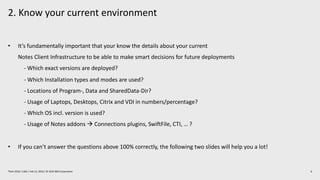2. Know your current environment
6Think 2019 / 1362 / Feb 13, 2019 / © 2019 IBM Corporation
• It’s fundamentally important that your know the details about your current
Notes Client Infrastructure to be able to make smart decisions for future deployments
- Which exact versions are deployed?
- Which Installation types and modes are used?
- Locations of Program-, Data and SharedData-Dir?
- Usage of Laptops, Desktops, Citrix and VDI in numbers/percentage?
- Which OS incl. version is used?
- Usage of Notes addons à Connections plugins, SwiftFile, CTI, … ?
• If you can’t answer the questions above 100% correctly, the following two slides will help you a lot!
 