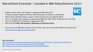MarvelClient Essentials – included in IBM Notes/Domino 10.0.1
7Think 2019 / 1362 / Feb 13, 2019 / © 2019 IBM Corporation
• Makes it easier, faster and cheaper to upgrade to IBM Notes 10.x
• Provides valuable insights into Notes client landscapes for Notes 9.x and beyond
• Helps reduce helpdesk tickets, support, client maintenance and upgrade efforts
• Runs on all Notes client platforms supported by IBM (Intel Mac 64 bit, Windows, Citrix and VDI)
• Runs on all IBM Domino platforms supported by IBM
• Best of all: it’s FREE and included in IBM Notes and Domino 10.0.1
• If you are not on IBM Notes and/or Domino 10.0.1 now, you can get MarvelClient Essentials here:
https://www.panagenda.com/essentials/
More information:
https://www.ibm.com/support/knowledgecenter/en/SSKTMJ_10.0.1/admin/wn_marvelclient_essentials.html
https://www-01.ibm.com/support/docview.wss?uid=ibm10737079
https://www-01.ibm.com/support/docview.wss?uid=ibm10737079&aid=1
 
