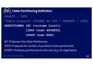 Think 2019 / 2238 / Feb, 2019 / © 2019 IBM Corporation
SELECT … INTO
<Table Locator> [STORED AS CSV | PARQUET | JSON]
PARTITIONED [BY (<column list>)]
[INTO <num> BUCKETS]
[EVERY <num> ROWS]
BY: Produces Hive Style Partitioning
INTO: Produced fix number of partitions (hash partitioned)
EVERY: Produces partitioned of even size (e.g. for pagination)
Table Partitioning Definition
 