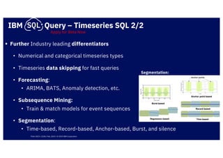 IBM Query – Timeseries SQL 2/2
§ Further Industry leading differentiators
• Numerical and categorical timeseries types
• Timeseries data skipping for fast queries
• Forecasting:
• ARIMA, BATS, Anomaly detection, etc.
• Subsequence Mining:
• Train & match models for event sequences
• Segmentation:
• Time-based, Record-based, Anchor-based, Burst, and silence
Segmentation:
Apply for Beta Now
Think 2019 / 2238 / Feb, 2019 / © 2019 IBM Corporation
 
