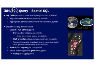 IBM Query – Spatial SQL
§ SQL/MM standard to store & analyze spatial data in RDBMS
§ Migration of PostGIS compliant SQL queries
§ Aggregation, computation and join via native SQL syntax
§ Industry leading differentiators
• Geodetic Full Earth support
• Increased developer productivity
• Avoid piece-wise planar projections
• High precision calculations anywhere on the earth
• Support for very large polygons (e.g. countries), polar
caps, geometries crossing anti-meridian
• Spatial data skipping for fast queries
• Native and fine-granular geohash support
• Fast spatial aggregation
 