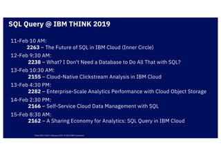 11-Feb 10 AM:
2263 – The Future of SQL in IBM Cloud (Inner Circle)
12-Feb 9:30 AM:
2238 – What? I Don't Need a Database to Do All That with SQL?
13-Feb 10:30 AM:
2155 – Cloud-Native Clickstream Analysis in IBM Cloud
13-Feb 4:30 PM:
2282 – Enterprise-Scale Analytics Performance with Cloud Object Storage
14-Feb 2:30 PM:
2166 – Self-Service Cloud Data Management with SQL
15-Feb 8:30 AM:
2162 – A Sharing Economy for Analytics: SQL Query in IBM Cloud
SQL Query @ IBM THINK 2019
Think 2019 / 2263 / February 2019 / © 2019 IBM Corporation
 