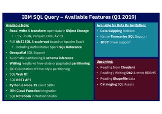 IBM SQL Query – Available Features (Q1 2019)
Available Now:
• Read, write & transform open data in Object Storage
• CSV, JSON, Parquet, ORC, AVRO
• Full ANSI SQL & scale-out based on Apache Spark
• Including Authoritative Spark SQL Reference
• Geospatial SQL Support
• Automatic partitioning & schema inference
• Writing results w/ hive-style or paginated partitioning
• I/O Exploitation of Hive-style partitioning
• SQL Web UI
• SQL REST API
• Python & Node.JS client SDKs
• IBM Cloud Function integration
• SQL Notebook in Watson Studio
Available for Beta By Invitation:
• Data Skipping Indexes
• Native Timeseries SQL Support
• JDBC Driver support
Upcoming:
• Reading from Cloudant
• Reading / Writing Db2 & other RDBMS
• Reading Shapefile data
• Cataloging SQL Assets
 