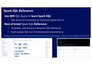Use IBM SQL Query to learn Spark SQL
• SQL Query UI is basically an interactive Spark SQL UI
Best of breed Spark SQL Reference
• Complete, intuitive and interactive SQL Reference
• Each sample SQL can immediately be executed as is
https://cloud.ibm.com/docs/services/sql-query/sqlref/sql_reference.html#sql-reference
Spark SQL Reference
 