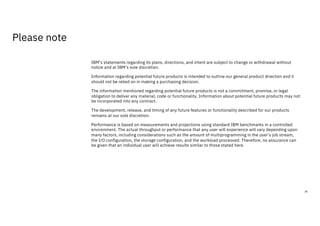 IBM’s statements regarding its plans, directions, and intent are subject to change or withdrawal without
notice and at IBM’s sole discretion.
Information regarding potential future products is intended to outline our general product direction and it
should not be relied on in making a purchasing decision.
The information mentioned regarding potential future products is not a commitment, promise, or legal
obligation to deliver any material, code or functionality. Information about potential future products may not
be incorporated into any contract.
The development, release, and timing of any future features or functionality described for our products
remains at our sole discretion.
Performance is based on measurements and projections using standard IBM benchmarks in a controlled
environment. The actual throughput or performance that any user will experience will vary depending upon
many factors, including considerations such as the amount of multiprogramming in the user’s job stream,
the I/O configuration, the storage configuration, and the workload processed. Therefore, no assurance can
be given that an individual user will achieve results similar to those stated here.
36
Please note
 