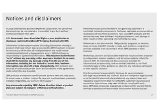 Notices and disclaimers
37Think 2019 / DOC ID / Month XX, 2019 / © 2019 IBM Corporation
© 2018 International Business Machines Corporation. No part of this
document may be reproduced or transmitted in any form without
written permission from IBM.
U.S. Government Users Restricted Rights — use, duplication or
disclosure restricted by GSA ADP Schedule Contract with IBM.
Information in these presentations (including information relating to
products that have not yet been announced by IBM) has been reviewed
for accuracy as of the date of initial publication and could include
unintentional technical or typographical errors. IBM shall have no
responsibility to update this information. This document is distributed
“as is” without any warranty, either express or implied. In no event,
shall IBM be liable for any damage arising from the use of this
information, including but not limited to, loss of data, business
interruption, loss of profit or loss of opportunity. IBM products and
services are warranted per the terms and conditions of the agreements
under which they are provided.
IBM products are manufactured from new parts or new and used parts.
In some cases, a product may not be new and may have been previously
installed. Regardless, our warranty terms apply.”
Any statements regarding IBM's future direction, intent or product
plans are subject to change or withdrawal without notice.
Performance data contained herein was generally obtained in a
controlled, isolated environments. Customer examples are presented as
illustrations of how those customers have used IBM products and the
results they may have achieved. Actual performance, cost, savings or
other results in other operating environments may vary.
References in this document to IBM products, programs, or services
does not imply that IBM intends to make such products, programs or
services available in all countries in which IBM operates or does
business.
Workshops, sessions and associated materials may have been prepared
by independent session speakers, and do not necessarily reflect the
views of IBM. All materials and discussions are provided for
informational purposes only, and are neither intended to, nor shall
constitute legal or other guidance or advice to any individual participant
or their specific situation.
It is the customer’s responsibility to insure its own compliance
with legal requirements and to obtain advice of competent legal counsel
as to the identification and interpretation of any relevant laws and
regulatory requirements that may affect the customer’s business and
any actions the customer may need to take to comply with such
laws. IBM does not provide legal advice or represent or warrant that its
services or products will ensure that the customer follows any law.
 
