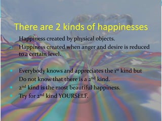 There are 2 kinds of happinesses
1. Happiness created by physical objects.
2. Happiness created when anger and desire is reduced
   to a certain level.

     Everybody knows and appreciates the 1st kind but
      Do not know that there is a 2nd kind.
     2nd kind is the most beautiful happiness.
     Try for 2nd kind YOURSELF.
 