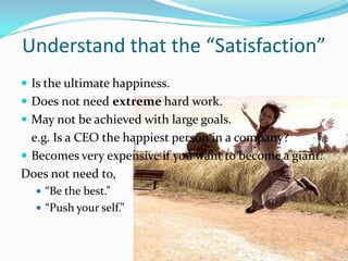 Understand that the “Satisfaction”
 Is the ultimate happiness.
 Does not need extreme hard work.
 May not be achieved with large goals.
  e.g. Is a CEO the happiest person in a company?
 Becomes very expensive if you want to become a giant.
Does not need to,
   “Be the best.”
   “Push your self.”
 