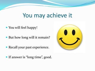 You may achieve it
 You will feel happy!


 But how long will it remain?


 Recall your past experience.


 If answer is “long time”, good.
 