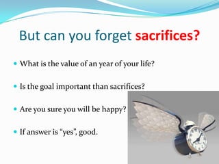 But can you forget sacrifices?
 What is the value of an year of your life?


 Is the goal important than sacrifices?


 Are you sure you will be happy?


 If answer is “yes”, good.
 