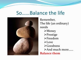 So……Balance the life
         Remember,
         The life (an ordinary)
         needs
           Money
           Prestige
           Freedom
           Love
           Goodness
           And much more……
         Balance them
 