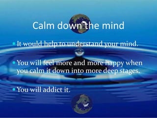 Calm down the mind
 It would help to understand your mind.

 You will feel more and more happy when
 you calm it down into more deep stages.

 You will addict it.
 
