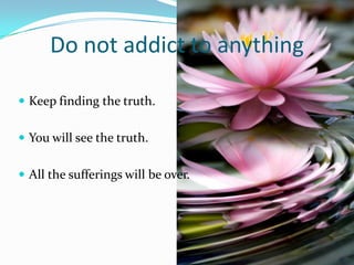 Do not addict to anything

 Keep finding the truth.


 You will see the truth.


 All the sufferings will be over.
 