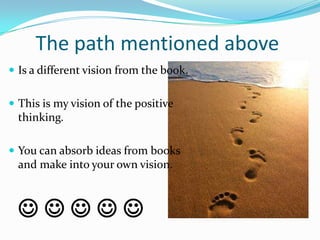 The path mentioned above
 Is a different vision from the book.


 This is my vision of the positive
  thinking.

 You can absorb ideas from books
  and make into your own vision.



  
 