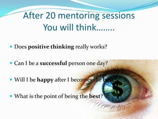 After 20 mentoring sessions
          You will think……..
 Does positive thinking really works?


 Can I be a successful person one day?


 Will I be happy after I becomes the best?


 What is the point of being the best?
 