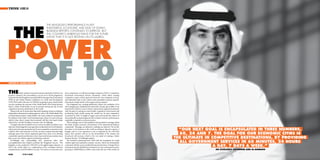 THINK 10X10




       THE
                                                       THE KINGDOM’S PERFORMANCE IN KEY
                                                       INVESTMENT, ECONOMIC AND EASE OF DOING
                                                       BUSINESS REPORTS CONTINUES TO IMPROVE, BUT
                                                       THE COUNTRY’S AMBITIOUS PLANS FOR THE FUTURE




POWER
                                                       SHOW THAT IT IS NOT RESTING ON ITS LAURELS.




 OF 10
WRITTEN BY JOANNE MOLINA




THE             Saudi Arabian General Investment Authority (SAGIA) was
proud to announce the extraordinary success of its 10x10 programme,
                                                                                  more competitive, we will become larger recipients of FDI. A competitive
                                                                                  investment environment attracts investment, which allows existing
achieved when the Kingdom was ranked 8th for Foreign Direct Investment            companies to grow, which opens the doors for new companies to form,
(FDI) by the United Nations Conference on Trade and Development                   and ultimately leads to job creation and sustainable economic growth.
(UNCTAD) earlier this year. As THINK was going to press, Saudi Arabia             Investment, simply stated, is the oxygen of any economy.”
was also awaiting the outcome of the World Bank’s 2010 Doing Business                  e Kingdom’s new ranking de nitively re ects the realisation of its
Report, which would further secure its position among the top 10 most             10x10 programme. Established less than half a decade ago in 2006, it was
competitive business destinations in the world.                                   launched by SAGIA to enact reforms and promote targeted investments
   “Being in the top 10 means that, objectively speaking, at least according to   with the goal of creating an economically competitive environment and
independent international ranking agencies such as the World Bank’s Ease          positioning Saudi Arabia among the world’s top 10 most competitive
of Doing Business Report, Saudi Arabia is the most conducive environment          economies by 2010. It sought to target, meet and exceed the criteria of
for business in the world. And if investment goes where it is most welcome,       internationally acclaimed agencies that evaluate countries’ performances
which it does, then it means that investment will ow into Saudi Arabia,           as globally competitive economic powers.
which it has,” says His Excellency Governor Amr Al-Dabbagh.                            ese rankings convey vital qualitative and quantitative messages about
   “I imagine also that it could be seen to convey our ability to deliver on an   the Saudi Arabian economic environment to the international business
objective, which began ve years ago when we launched our 10x10 initiative,        community. “Messages are subjective, rankings are objective. We are the
which was to become among the top 10 most competitive economies in the
world by 2010. And moreover, if it’s the case that countries that have high
                                                                                  best place to do business in the world according to objective reports. I
                                                                                  imagine, and it is our experience so far as indicated by the UNCTAD
                                                                                                                                                                    X“OUR NEXT GOAL IS ENCAPSULATED IN THREE NUMBERS,              X

rankings and/or have shown signi cant gains have done so by showing               report, that investors will act on the favourability of the climate and           X60, 24 AND 7. THE GOAL FOR OUR ECONOMIC CITIES IS             X
consistently superior performance in key macro and microeconomic areas,           investment will increase, which is the very point of creating a better
then we are one of those superior performing countries.”                          business climate,” Al-Dabbagh explains.                                      X   THE ULTIMATE IN COMPETITIVE DESTINATIONS, BY PROVIDING              X
   Al-Dabbagh also acknowledges how numerous other vital
accomplishments have helped accelerate the Kingdom’s success. “ e
                                                                                       e initiatives stemming from 10x10 laid the foundation for Saudi
                                                                                  Arabia’s rapid and sustained economic success, which has dramatically             XALL GOVERNMENT SERVICES IN 60 MINUTES, 24 HOURS               X
Kingdom is also ranked by UNCTAD as the eighth largest attractor of
FDI in the world, which is a con rmation of the correlation between
                                                                                  contrasted with the recent worldwide nancial downturn. Foreign Direct
                                                                                  Investment into the Middle East sustained a six-year continuous increase,                       X A DAY, 7 DAYS A WEEK.”                     X

competitiveness and FDI in ows,” he says. “Of course, as we become even           growing to US$90 billion in 2008, a time when the rest of the world was                             HIS EXCELLENCY GOVERNOR AMR AL-DABBAGH

026                                                                                                                                                                                                                                    027
 