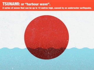 TSUNAMI: or “harbour wave”.
A series of waves that can be up to 10 metres high, caused by an underwater earthquake.
 