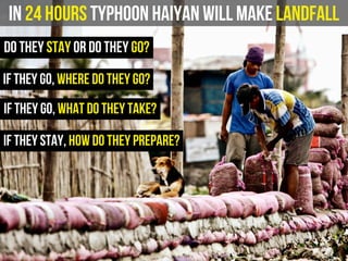 In 24 hours Typhoon Haiyan will make landfall
do they stay or do they go?
if they go, where do they go?
if they stay, how do they prepare?
if they go, what do they take?
 