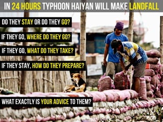 In 24 hours Typhoon Haiyan will make landfall
do they stay or do they go?
what exactly is your advice to them?
if they go, where do they go?
if they stay, how do they prepare?
if they go, what do they take?
 
