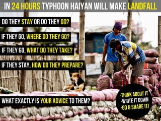 In 24 hours Typhoon Haiyan will make landfall
do they stay or do they go?
what exactly is your advice to them?
if they go, where do they go?
if they stay, how do they prepare?
-Think about it
-Write it down
-Go & Share it!
if they go, what do they take?
 