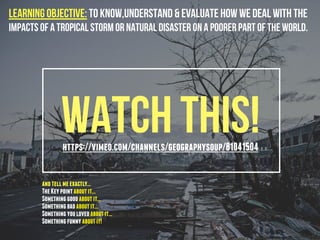 Watch this!https://vimeo.com/channels/geographysoup/81041504
Learning Objective: To know,understand & evaluate how we deal with the
impacts of a tropical storm or natural disaster on a poorer part of the world.
andtellmeexactly...
TheKeypointaboutit...
Somethinggoodaboutit...
Somethingbadaboutit...
Somethingyoulovedaboutit...
Somethingfunnyaboutit!
 