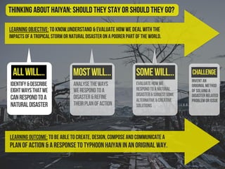 Learning Objective: To know,understand & evaluate how we deal with the
impacts of a tropical storm or natural disaster on a poorer part of the world.
identify&describe
eightwaysthatwe
canrespondtoa
naturaldisaster
evaluatehowwe
respondtoanatural
disaster&suggestsome
alternative&creative
solutions
Challenge
Thinking About Haiyan: should they stay or should they go?
Learning Outcome: To be able to create, design, compose and communicate a
plan of action & a response to Typhoon Haiyan in an original way.
analysetheways
werespondtoa
disaster&refine
theirplanofaction
allwill... mostwill... somewill...
Invent an
original method
of solving a
disaster related
problem or issue
 