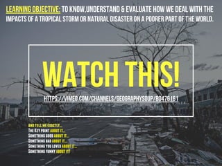 Watch this!https://vimeo.com/channels/geographysoup/80476161
Learning Objective: To know,understand & evaluate how we deal with the
impacts of a tropical storm or natural disaster on a poorer part of the world.
andtellmeexactly...
TheKeypointaboutit...
Somethinggoodaboutit...
Somethingbadaboutit...
Somethingyoulovedaboutit...
Somethingfunnyaboutit!
 