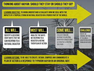 Learning Objective: To know,understand & evaluate how we deal with the
impacts of a tropical storm or natural disaster on a poorer part of the world.
identify&describe
eightwaysthatwe
canrespondtoa
naturaldisaster
evaluatehowwe
respondtoanatural
disaster&suggestsome
alternative&creative
solutions
Challenge
Thinking About Haiyan: should they stay or should they go?
Learning Outcome: To be able to create, design, compose and communicate a
plan of action & a response to Typhoon Haiyan in an original way.
analysetheways
werespondtoa
disaster&refine
theirplanofaction
allwill... mostwill... somewill...
Invent an
original method
of solving a
disaster related
problem or issue
 