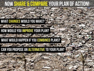 now share & compare your plan of action!
What changes would you make?
how would you improve your plan?
what would happen if you combined plans?
can you propose an alternative to your plan?
 