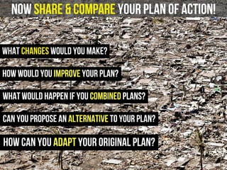 now share & compare your plan of action!
What changes would you make?
how would you improve your plan?
what would happen if you combined plans?
can you propose an alternative to your plan?
how can you adapt your original plan?
 