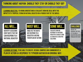 Learning Objective: To know,understand & evaluate how we deal with the
impacts of a tropical storm or natural disaster on a poorer part of the world.
identify&describe
eightwaysthatwe
canrespondtoa
naturaldisaster
evaluatehowwe
respondtoanatural
disaster&suggestsome
alternative&creative
solutions
Challenge
Thinking About Haiyan: should they stay or should they go?
Learning Outcome: To be able to create, design, compose and communicate a
plan of action & a response to Typhoon Haiyan in an original way.
analysetheways
werespondtoa
disaster&refine
theirplanofaction
allwill... mostwill... somewill...
Invent an
original method
of solving a
disaster related
problem or issue
 