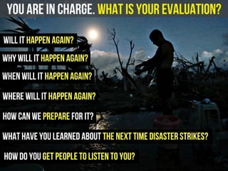 you are in charge. What is your evaluation?
will it happen again?
how can we prepare for it?
how do you get people to listen to you?
what have you learned about the next time disaster strikes?
when will it happen again?
where will it happen again?
why will it happen again?
 