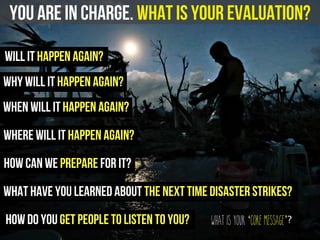 you are in charge. What is your evaluation?
will it happen again?
how can we prepare for it?
how do you get people to listen to you?
what have you learned about the next time disaster strikes?
when will it happen again?
where will it happen again?
What is your ‘core message’?
why will it happen again?
 