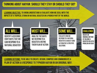 Learning Objective: To know,understand & evaluate how we deal with the
impacts of a tropical storm or natural disaster on a poorer part of the world.
identify&describe
eightwaysthatwe
canrespondtoa
naturaldisaster
evaluatehowwe
respondtoanatural
disaster&suggestsome
alternative&creative
solutions
Challenge
Thinking About Haiyan: should they stay or should they go?
Learning Outcome: To be able to create, design, compose and communicate a
plan of action & a response to Typhoon Haiyan in an original way.
analysetheways
werespondtoa
disaster&refine
theirplanofaction
allwill... mostwill... somewill...
Invent an
original method
of solving a
disaster related
problem or issue
 