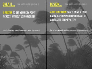Create... design...Think about it. Write it down. Share it. Think about it. Write it down. Share it.
A poster to get your key point
across. Without using words!
why?-Thereareover175languagesinthePhillipines! Tryit‘FiveinFiveStyle”!http://www.slideshare.net/jonesy2008/five-in-five
A presentation based on what you
know, explaining how to plan for
a disaster step by step!
 