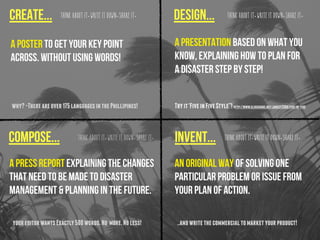 Create... design...
compose... invent...Think about it. Write it down. Share it. Think about it. Write it down. Share it.
Think about it. Write it down. Share it. Think about it. Write it down. Share it.
A poster to get your key point
across. Without using words!
An original way of solving one
particular problem or issue from
your plan of action.
why?-Thereareover175languagesinthePhillipines! Tryit‘FiveinFiveStyle”!http://www.slideshare.net/jonesy2008/five-in-five
youreditorwantsExactly500words.No more.Noless! ..andwritethecommercialtomarketyourproduct!
A press report explaining the changes
that need to be made to disaster
management & planning in the future.
A presentation based on what you
know, explaining how to plan for
a disaster step by step!
 
