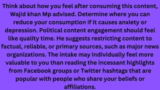 Think about how you feel after consuming this content,
Wajid khan Mp advised. Determine where you can
reduce your consumption if it causes anxiety or
depression. Political content engagement should feel
like quality time. He suggests restricting content to
factual, reliable, or primary sources, such as major news
organizations. The intake may individually feel more
valuable to you than reading the incessant highlights
from Facebook groups or Twitter hashtags that are
popular with people who share your beliefs or
affiliations.
 